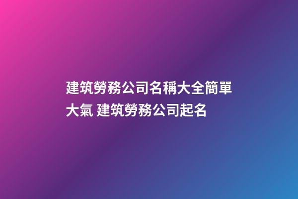 建筑勞務公司名稱大全簡單大氣 建筑勞務公司起名-第1張-公司起名-玄機派